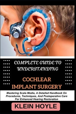 Complete Guide to Understanding Cochlear Implant Surgery: Mastering Scala Media, A Detailed Handbook On Procedures, Techniques, And Postoperative Care by Hoyle, Klein