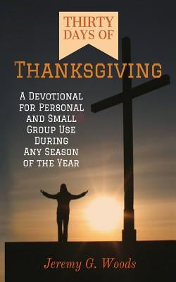 Thirty Days of Thanksgiving: A Devotional for Personal and Small Group Use During Any Season of the Year by Woods, Jeremy G.