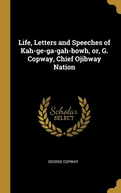 Life, Letters and Speeches of Kah-ge-ga-gah-bowh, or, G. Copway, Chief Ojibway Nation by Copway, George