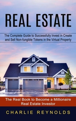 Real Estate: The Complete Guide to Successfully Invest in Create and Sell Non-fungible Tokens in the Virtual Property (The Real Book to Become a Milli by Reynolds, Charlie
