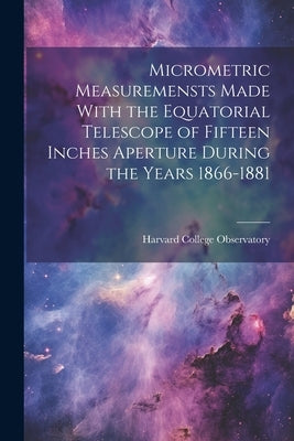 Micrometric Measuremensts Made With the Equatorial Telescope of Fifteen Inches Aperture During the Years 1866-1881 by Harvard College Observatory