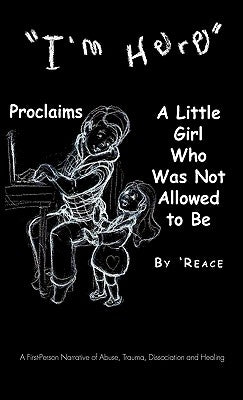 "I'm Here" Proclaims a Little Girl Who Was Not Allowed to Be: A First - Person Narrative of Abuse, Trauma, Dissociation and Healing by 'Reace