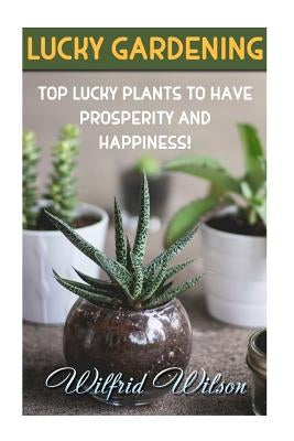 Lucky Gardening: Top Lucky Plants to Have Prosperity And Happiness! by Wilson, Wilfrid