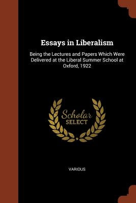Essays in Liberalism: Being the Lectures and Papers Which Were Delivered at the Liberal Summer School at Oxford, 1922 by Various