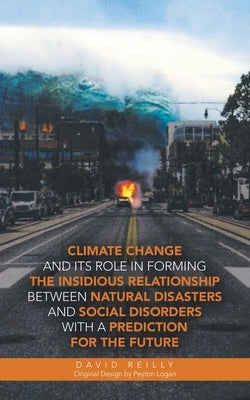 Climate Change and Its Role in Forming the Insidious Relationship Between Natural Disasters and Social Disorders with a Prediction for the Future by Reilly, David