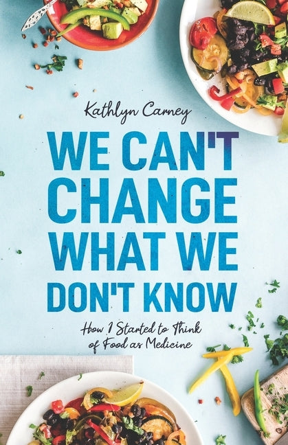 We Can't Change What We Don't Know: How I Started to Think of Food as Medicine by Carney, Kathlyn