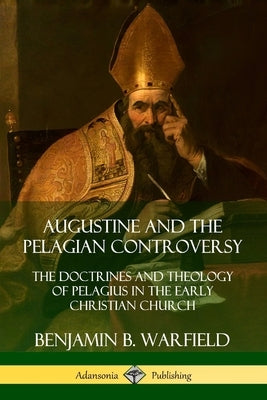 Augustine and the Pelagian Controversy: The Doctrines and Theology of Pelagius in the Early Christian Church by Warfield, Benjamin B.