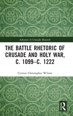 The Battle Rhetoric of Crusade and Holy War, C. 1099-C. 1222 by Wilson, Connor Christopher