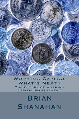 Working Capital - What's Next?: The future of working capital management by Shanahan, Brian