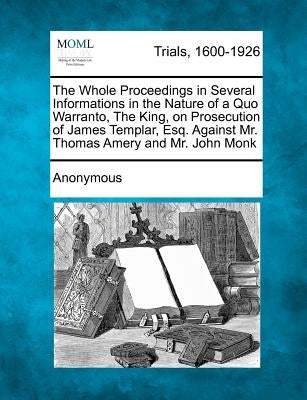 The Whole Proceedings in Several Informations in the Nature of a Quo Warranto, the King, on Prosecution of James Templar, Esq. Against Mr. Thomas Amer by Anonymous