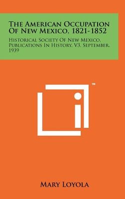 The American Occupation Of New Mexico, 1821-1852: Historical Society Of New Mexico, Publications In History, V3, September, 1939 by Loyola, Mary