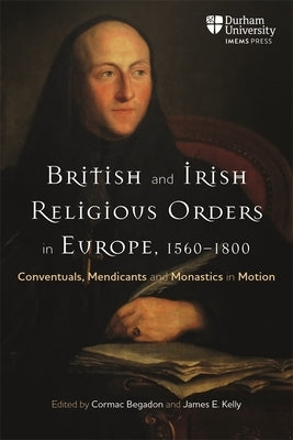 British and Irish Religious Orders in Europe, 1560-1800: Conventuals, Mendicants and Monastics in Motion by Begadon, Cormac