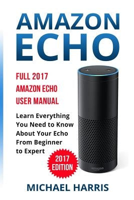 Amazon Echo: Full 2017 Amazon Echo User Manual-Learn Everything You Need to Know About Your Echo from Beginner to Expert by Harris, Michael