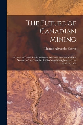 The Future of Canadian Mining: a Series of Twelve Radio Addresses Delivered Over the National Network of the Canadian Radio Commission, January 31 to by Crerar, Thomas Alexander 1876-