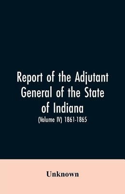 Report of the adjutant general of the state of Indiana. (Volume IV)-1861 - 1865. by Unknown
