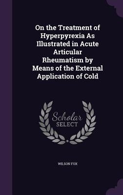 On the Treatment of Hyperpyrexia As Illustrated in Acute Articular Rheumatism by Means of the External Application of Cold by Fox, Wilson