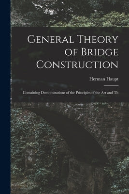 General Theory of Bridge Construction: Containing Demonstrations of the Principles of the Art and Th by Haupt, Herman