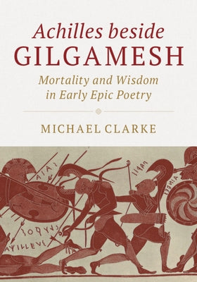 Achilles Beside Gilgamesh: Mortality and Wisdom in Early Epic Poetry by Clarke, Michael