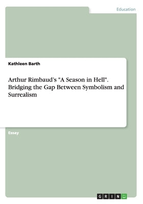 Arthur Rimbaud's A Season in Hell. Bridging the Gap Between Symbolism and Surrealism by Barth, Kathleen