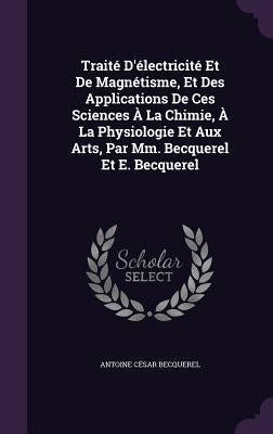 Traité D'électricité Et De Magnétisme, Et Des Applications De Ces Sciences À La Chimie, À La Physiologie Et Aux Arts, Par Mm. Becquerel Et E. Becquere by Becquerel, Antoine César