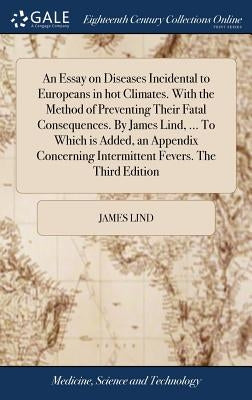 An Essay on Diseases Incidental to Europeans in hot Climates. With the Method of Preventing Their Fatal Consequences. By James Lind, ... To Which is A by Lind, James