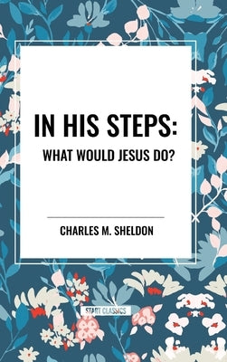 In His Steps: What Would Jesus Do? by Sheldon, Charles M.