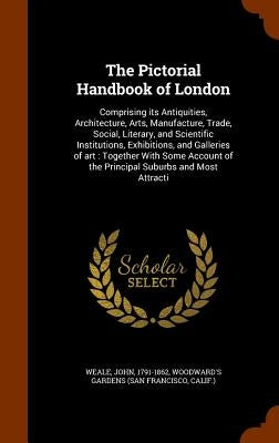 The Pictorial Handbook of London: Comprising its Antiquities, Architecture, Arts, Manufacture, Trade, Social, Literary, and Scientific Institutions, E by Weale, John