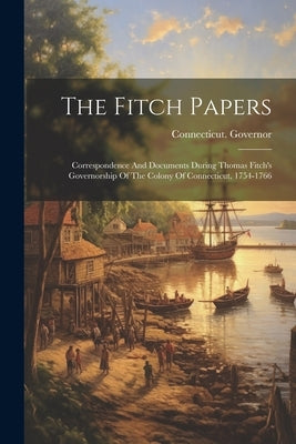 The Fitch Papers: Correspondence And Documents During Thomas Fitch's Governorship Of The Colony Of Connecticut, 1754-1766 by Connecticut Governor (1754-1766 Fi