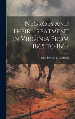 Negroes and Their Treatment in Virginia From 1865 to 1867 by McConnell, John Preston