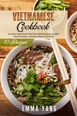 Vietnamese Cookbook: 70 Easy Recipes For Pho Spring Rolls And Traditional Dishes From Vietnam by Yang, Emma