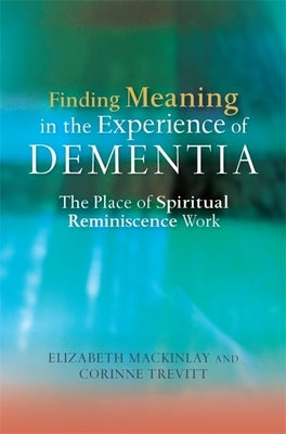 Finding Meaning in the Experience of Dementia: The Place of Spiritual Reminiscence Work by Mackinlay, Elizabeth