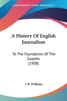 A History Of English Journalism: To The Foundation Of The Gazette (1908) by Williams, J. B.