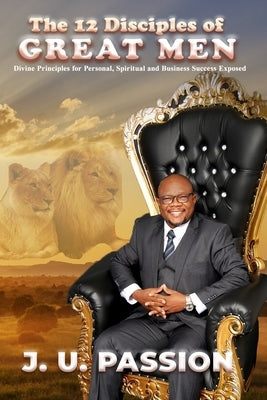 The 12 Disciples of Great Men: Divine Principles for Personal, Spiritual and Business Success Exposed by Passion, J. U.