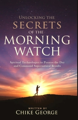 Unlocking the Secrets of the Morning Watch: Spiritual Technologies to Possess the Day and Command Supernatural Results by George, Chike