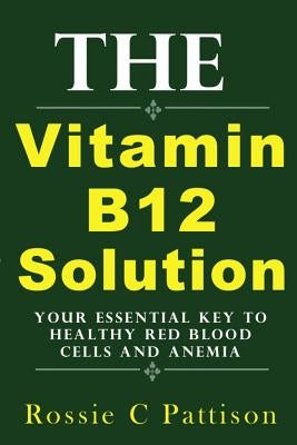 The Vitamin B12 Solution: Your Essential Key To Healthy Red Blood Cells And Anemia by Pattison, Rossie C.