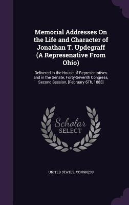 Memorial Addresses On the Life and Character of Jonathan T. Updegraff (A Represenative From Ohio): Delivered in the House of Representatives and in th by United States Congress