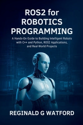 ROS2 for Robotics Programming: A Hands-On Guide to Building Intelligent Robots with C++ and Python, ROS2 Applications, and Real-World Projects by Watford, Reginald G.