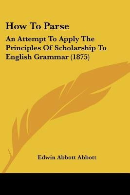 How To Parse: An Attempt To Apply The Principles Of Scholarship To English Grammar (1875) by Abbott, Edwin Abbott