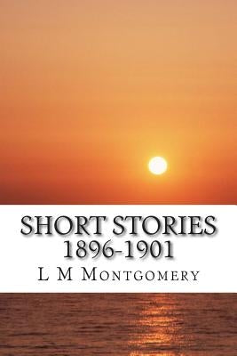 Short Stories 1896-1901: (L M Montgomery Classics Collection) by M. Montgomery, L.