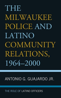 The Milwaukee Police and Latino Community Relations, 1964-2000: The Role of Latino Officers by Guajardo, Antonio G., Jr.