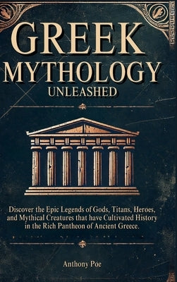 Greek Mythology Unleashed: Discover the Epic Legends of Gods, Titans, Heroes, and Mythical Creatures That Have Cultivated History in the Rich Pantheon by Poe, Anthony