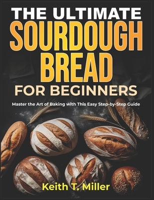 The Ultimate Sourdough Bread for Beginners: Master the Art of Baking with This Easy Step by-Step Guide by T. Miller, Keith