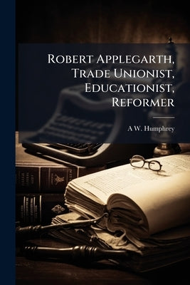 Robert Applegarth, Trade Unionist, Educationist, Reformer by Humphrey, A. W. 1888-