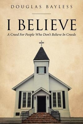 I BELIEVE . . . A Creed For People Who Don't Believe In Creeds by Bayless, Douglas