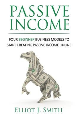 Passive Income: Four Beginner Business Models to Start Creating Passive Income Online by Smith, Elliot J.