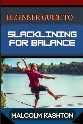 Beginner Guide to Slacklining for Balance: Comprehensive Manual To Achieving Balance And Mental Focus With Expert Tips And Safety Measures For Enhance by Kashton, Malcolm