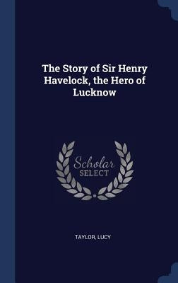 The Story of Sir Henry Havelock, the Hero of Lucknow by Lucy, Taylor