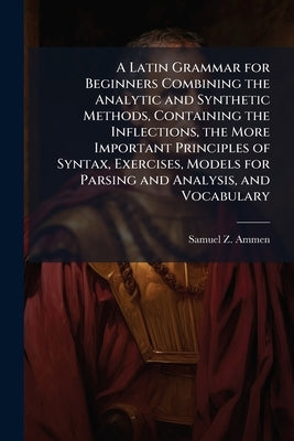 A Latin Grammar for Beginners Combining the Analytic and Synthetic Methods, Containing the Inflections, the More Important Principles of Syntax, Exerc by Ammen, Samuel Z.