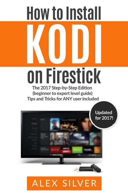 How to Install Kodi on Firestick: The 2017 Step-by-Step Edition (beginner to expert level guide) Tips and Tricks for ANY user included by Silver, Alex