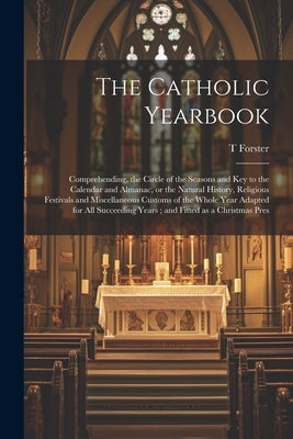 The Catholic Yearbook: Comprehending, the Circle of the Seasons and key to the Calendar and Almanac, or the Natural History, Religious Festiv by Forster, T. 1789-1860
